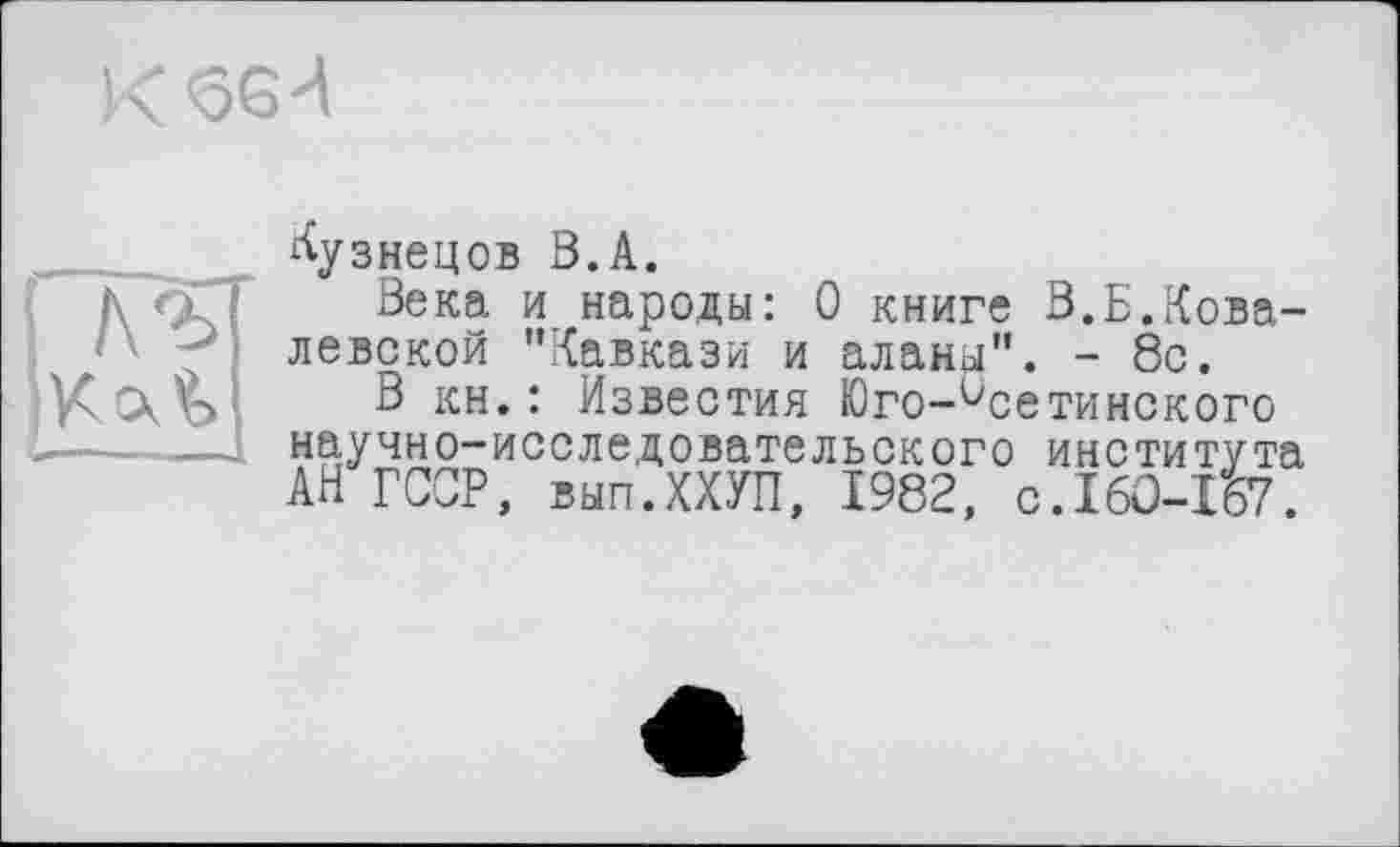 ﻿Кузнецов В.А.
Века и народы: 0 книге В.Б.Ковалевской “Кавкази и аланы”. - 8с.
В кн.: Известия Юго-Осетинского научно-исследовательского института АН ГССР, вып.ХХУП, 1982, с.160-157.